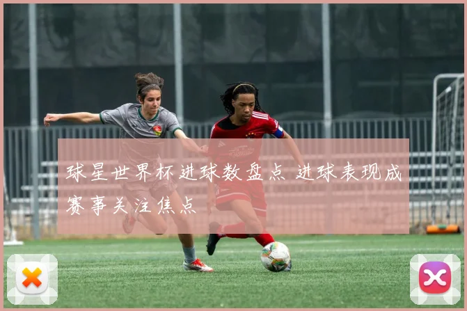 球星世界杯进球数盘点 进球表现成赛事关注焦点