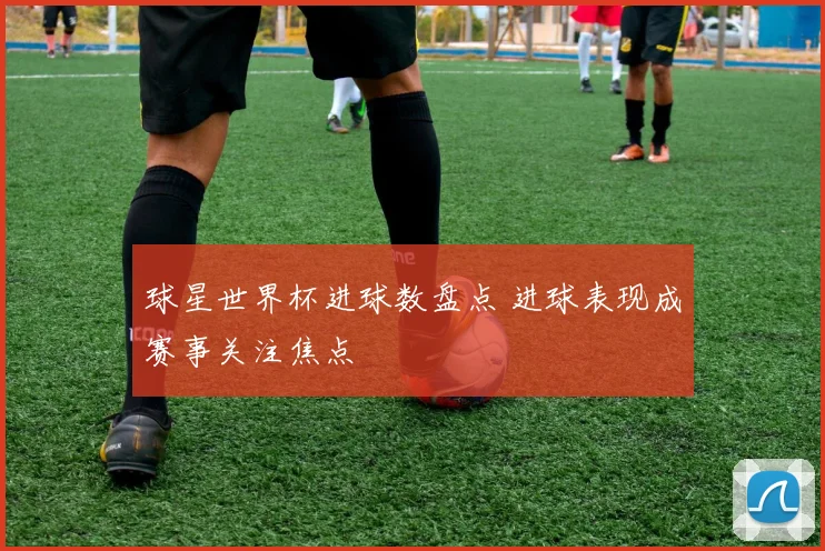 球星世界杯进球数盘点 进球表现成赛事关注焦点