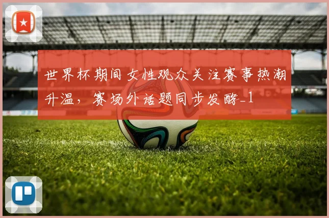 世界杯期间女性观众关注赛事热潮升温,赛场外话题同步发酵_1