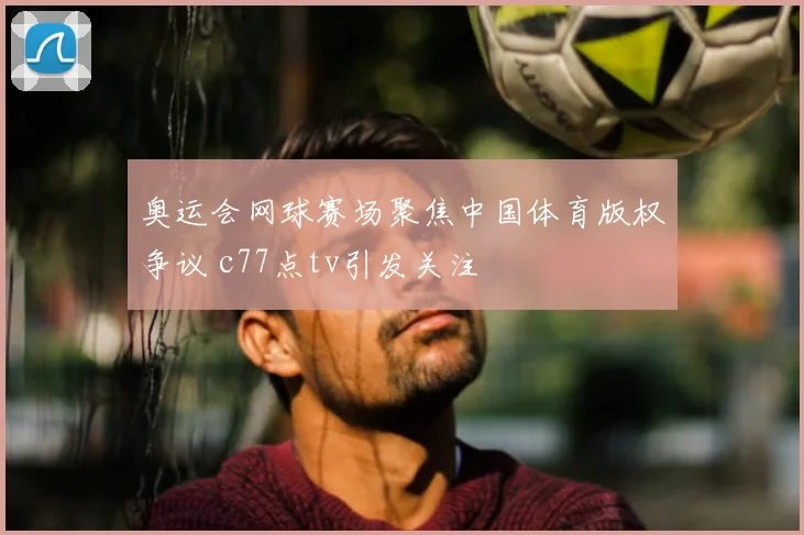 奥运会网球赛场聚焦中国体育版权争议 c77点tv引发关注