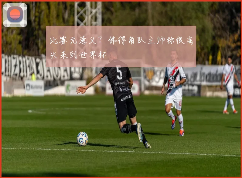 比赛无意义?佛得角队主帅称很高兴来到世界杯