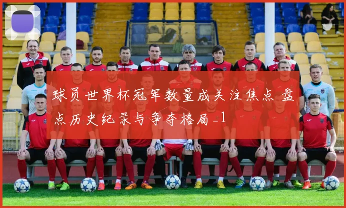 球员世界杯冠军数量成关注焦点 盘点历史纪录与争夺格局_1