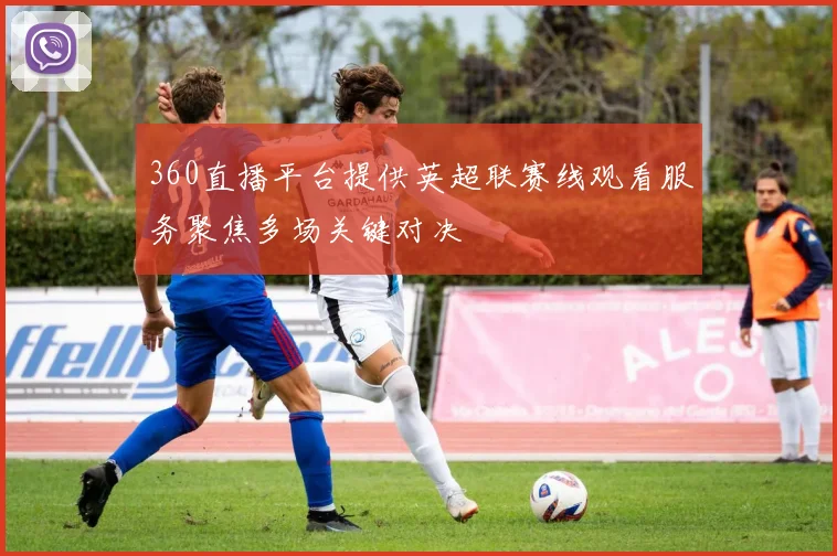 360直播平台提供英超联赛线观看服务聚焦多场关键对决