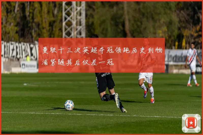 曼联十三次英超夺冠领跑历史利物浦紧随其后仅差一冠