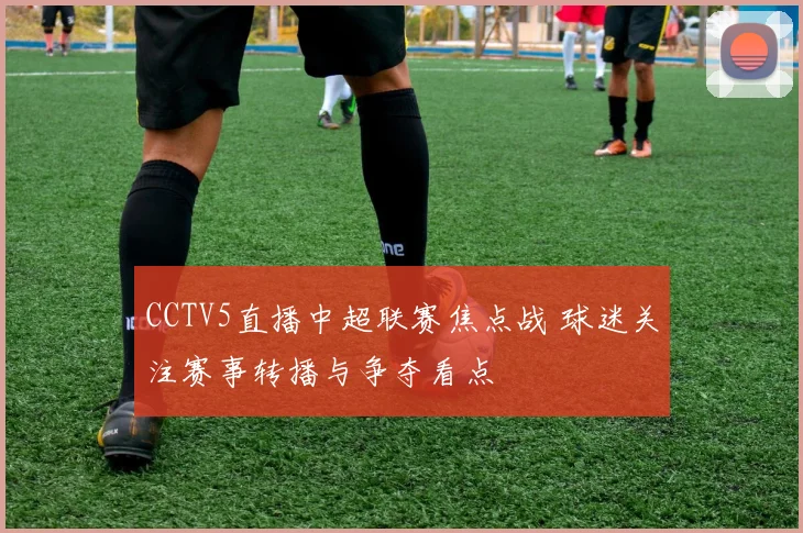 CCTV5直播中超联赛焦点战 球迷关注赛事转播与争夺看点