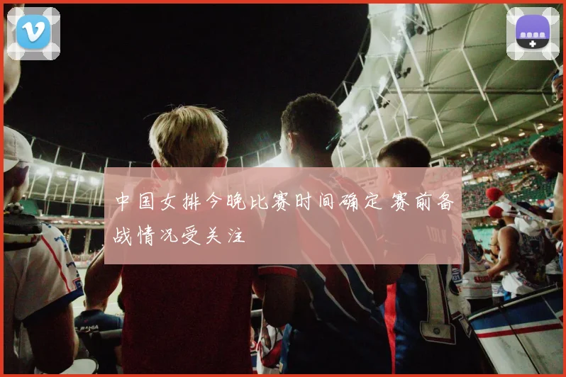 中国女排今晚比赛时间确定 赛前备战情况受关注