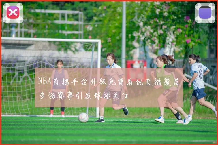 NBA直播平台升级免费看优直播覆盖多场赛事引发球迷关注