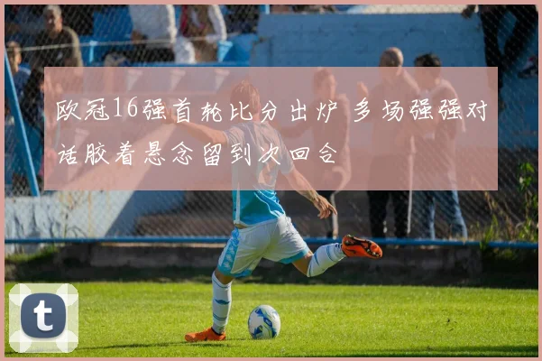 欧冠16强首轮比分出炉 多场强强对话胶着悬念留到次回合