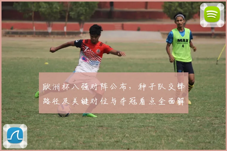 欧洲杯八强对阵公布，种子队交锋路径及关键对位与夺冠看点全面解读