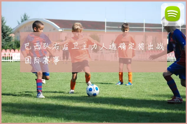 巴西队右后卫主力人选确定将出战国际赛事