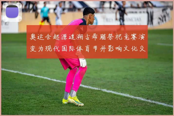 奥运会起源追溯古希腊祭祀竞赛演变为现代国际体育节并影响文化交流