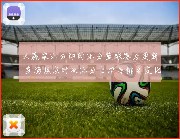 大赢家比分即时比分篮球赛后更新 多场焦点对决比分出炉与排名变化