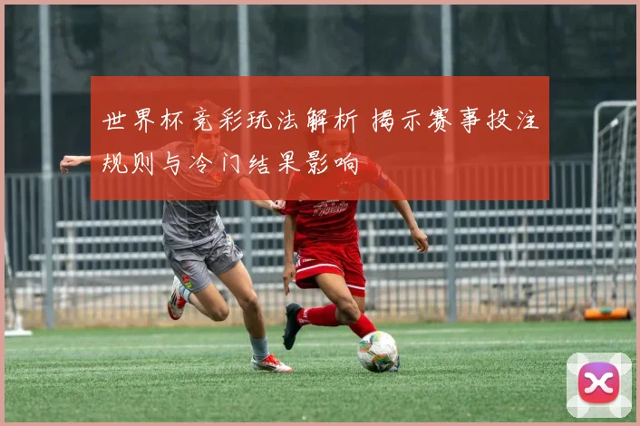 世界杯竞彩玩法解析 揭示赛事投注规则与冷门结果影响