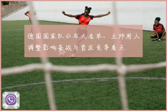 德国国家队公布大名单，主帅用人调整影响备战与首发竞争看点